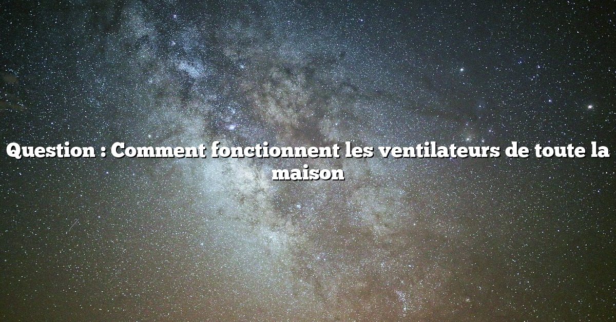 Question : Comment fonctionnent les ventilateurs de toute la maison